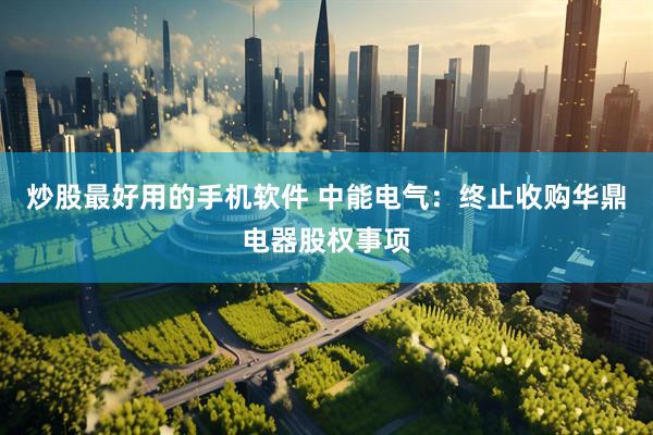 炒股最好用的手机软件 中能电气：终止收购华鼎电器股权事项