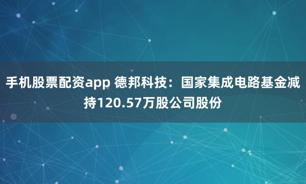 手机股票配资app 德邦科技：国家集成电路基金减持120.57万股公司股份