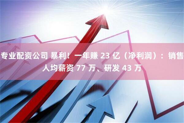专业配资公司 暴利！一年赚 23 亿（净利润）：销售人均薪资 77 万、研发 43 万