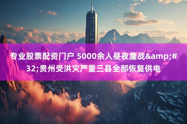 专业股票配资门户 5000余人昼夜鏖战&#32;贵州受洪灾严重三县全部恢复供电