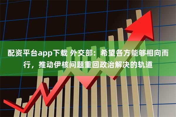 配资平台app下载 外交部：希望各方能够相向而行，推动伊核问题重回政治解决的轨道