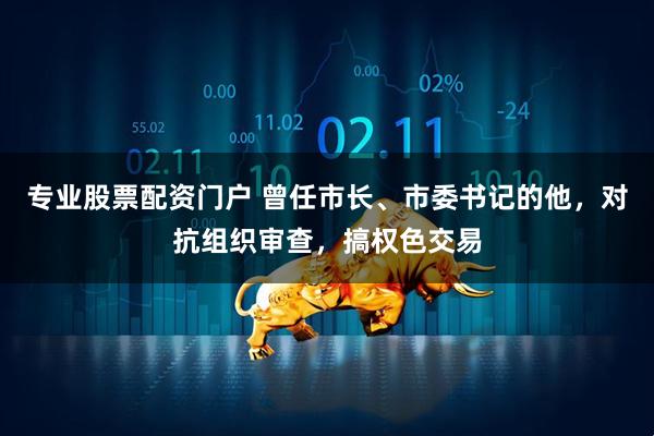 专业股票配资门户 曾任市长、市委书记的他，对抗组织审查，搞权色交易