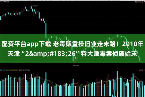 配资平台app下载 老毒贩重操旧业走末路！2010年天津“2&#183;26”特大贩毒案侦破始末
