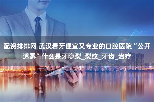 配资排排网 武汉看牙便宜又专业的口腔医院“公开透露”什么是牙隐裂_裂纹_牙齿_治疗