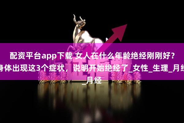 配资平台app下载 女人在什么年龄绝经刚刚好？身体出现这3个症状，说明开始绝经了_女性_生理_月经