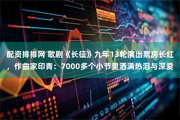 配资排排网 歌剧《长征》九年13轮演出票房长红，作曲家印青：7000多个小节里洒满热泪与深爱