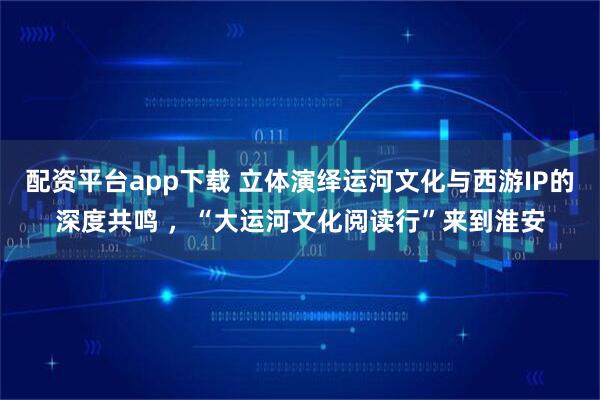 配资平台app下载 立体演绎运河文化与西游IP的深度共鸣 ，“大运河文化阅读行”来到淮安