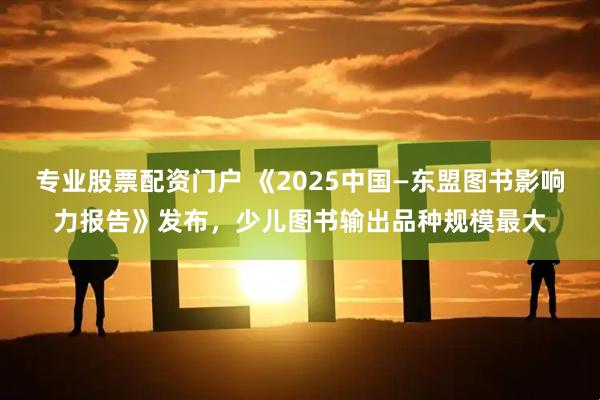 专业股票配资门户 《2025中国—东盟图书影响力报告》发布，少儿图书输出品种规模最大