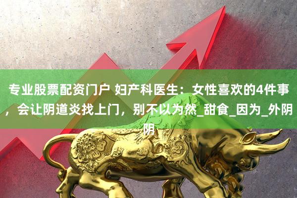 专业股票配资门户 妇产科医生：女性喜欢的4件事，会让阴道炎找上门，别不以为然_甜食_因为_外阴