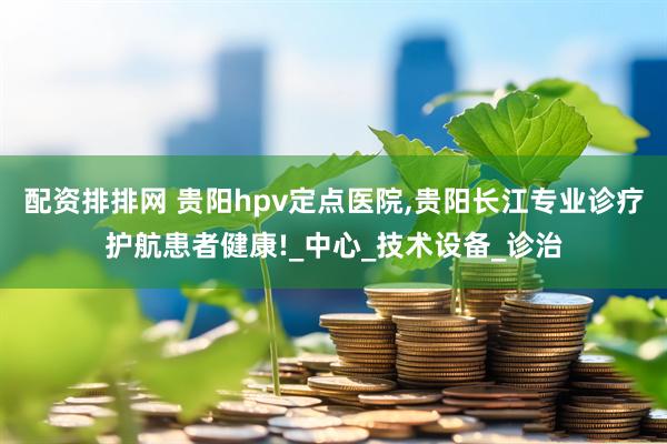 配资排排网 贵阳hpv定点医院,贵阳长江专业诊疗护航患者健康!_中心_技术设备_诊治