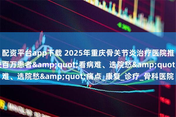 配资平台app下载 2025年重庆骨关节炎治疗医院推荐权威发布：精准解决百万患者&quot;看病难、选院愁&quot;痛点_康复_诊疗_骨科医院