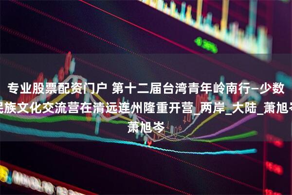 专业股票配资门户 第十二届台湾青年岭南行—少数民族文化交流营在清远连州隆重开营_两岸_大陆_萧旭岑
