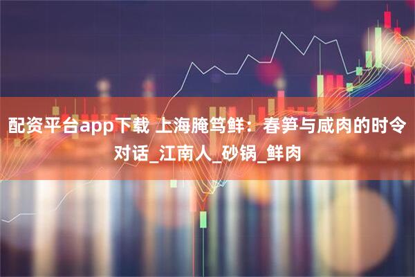 配资平台app下载 上海腌笃鲜：春笋与咸肉的时令对话_江南人_砂锅_鲜肉