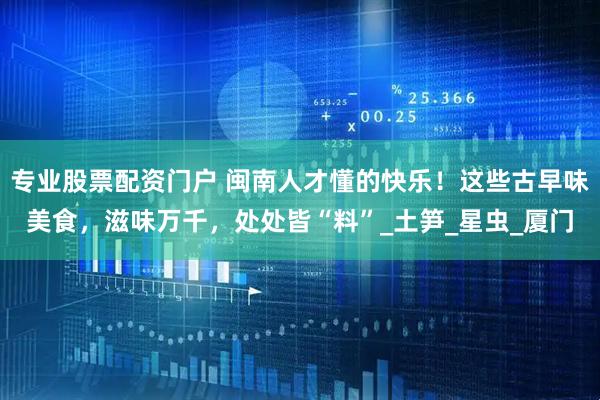 专业股票配资门户 闽南人才懂的快乐！这些古早味美食，滋味万千，处处皆“料”_土笋_星虫_厦门