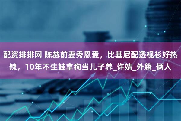 配资排排网 陈赫前妻秀恩爱，比基尼配透视衫好热辣，10年不生娃拿狗当儿子养_许婧_外籍_俩人
