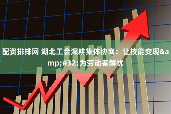 配资排排网 湖北工会深耕集体协商：让技能变现&#32;为劳动者解忧