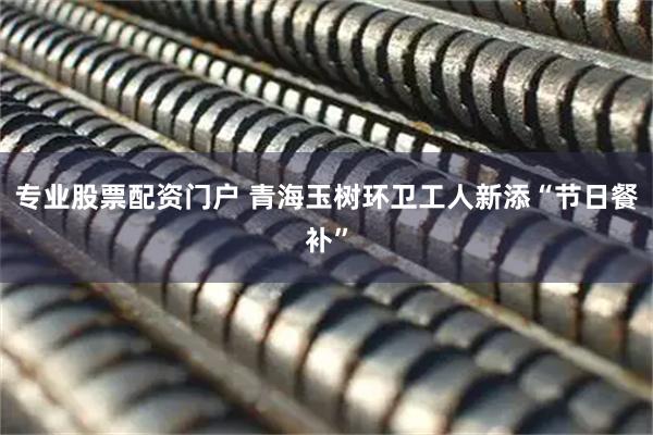 专业股票配资门户 青海玉树环卫工人新添“节日餐补”