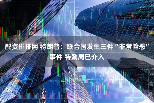 配资排排网 特朗普：联合国发生三件“非常险恶”事件 特勤局已介入