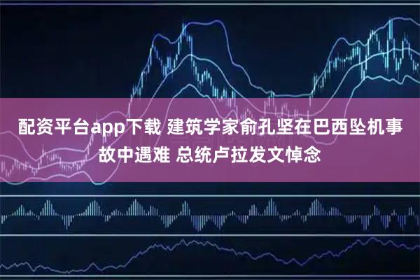 配资平台app下载 建筑学家俞孔坚在巴西坠机事故中遇难 总统卢拉发文悼念