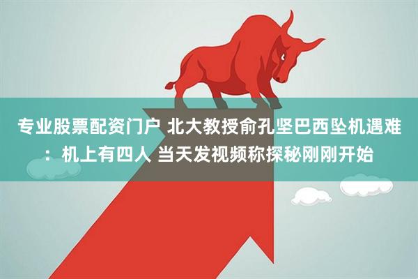 专业股票配资门户 北大教授俞孔坚巴西坠机遇难：机上有四人 当天发视频称探秘刚刚开始