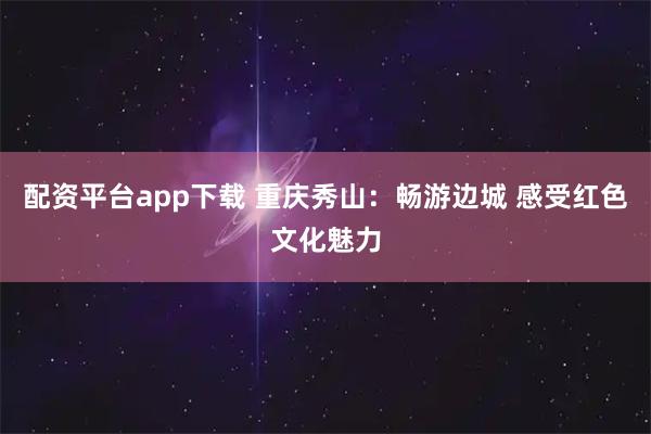 配资平台app下载 重庆秀山：畅游边城 感受红色文化魅力