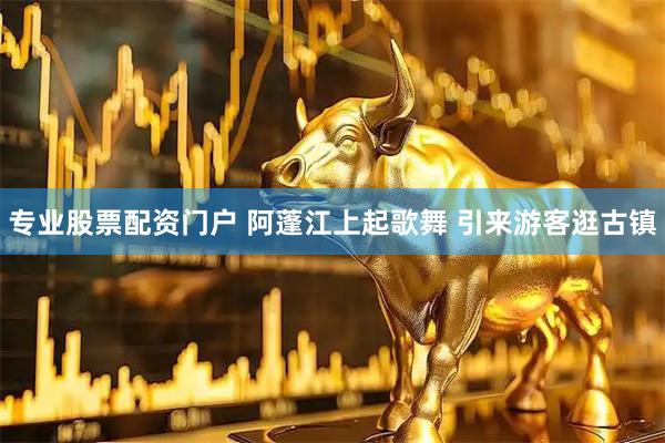 专业股票配资门户 阿蓬江上起歌舞 引来游客逛古镇