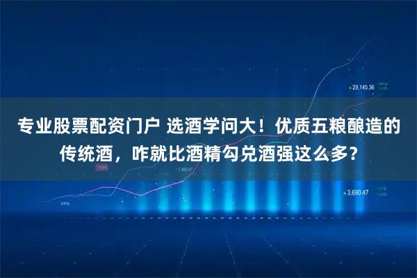专业股票配资门户 选酒学问大!优质五粮酿造的传统酒,咋就比酒精勾兑酒强这么多?