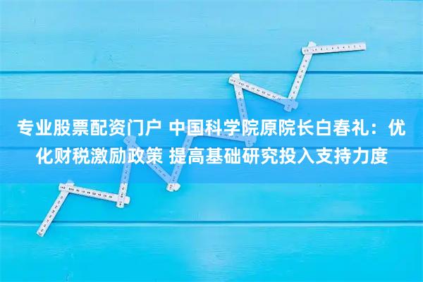 专业股票配资门户 中国科学院原院长白春礼：优化财税激励政策 提高基础研究投入支持力度