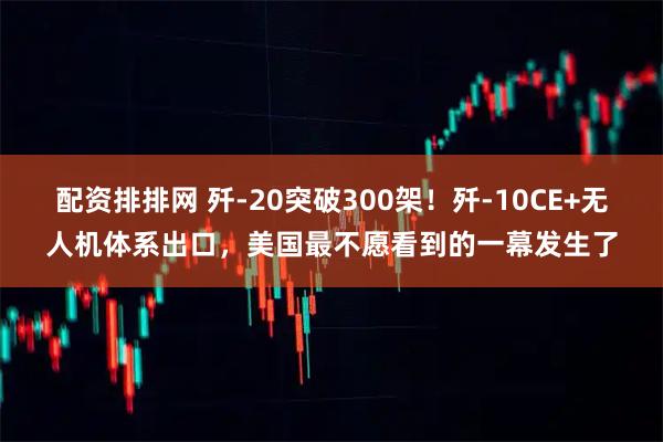 配资排排网 歼-20突破300架！歼-10CE+无人机体系出口，美国最不愿看到的一幕发生了