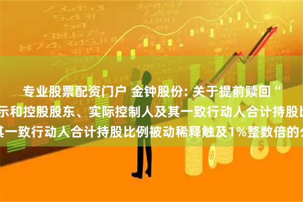 专业股票配资门户 金钟股份: 关于提前赎回“金钟转债”的第四次提示和控股股东、实际控制人及其一致行动人合计持股比例被动稀释触及1%整数倍的公告
