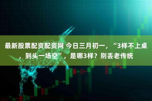 最新股票配资配资网 今日三月初一，“3样不上桌，到头一场空”，是哪3样？别丢老传统