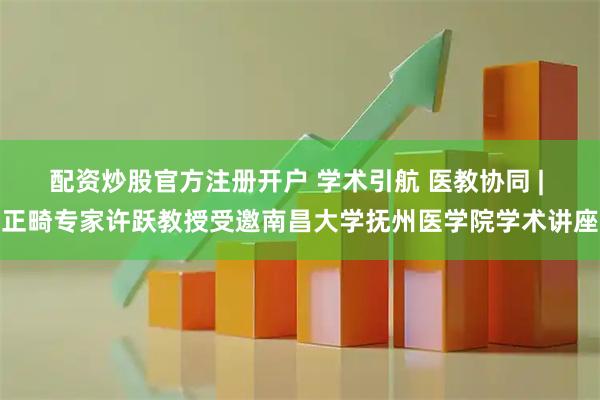 配资炒股官方注册开户 学术引航 医教协同 | 正畸专家许跃教授受邀南昌大学抚州医学院学术讲座