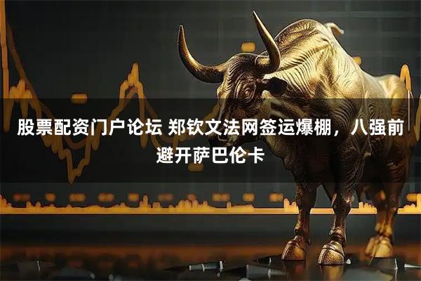 股票配资门户论坛 郑钦文法网签运爆棚，八强前避开萨巴伦卡