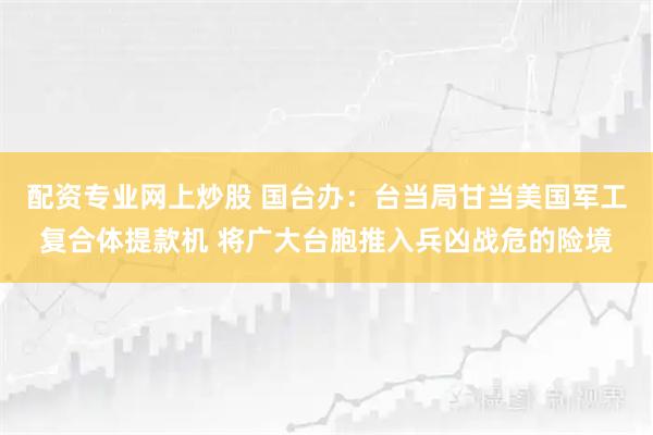 配资专业网上炒股 国台办：台当局甘当美国军工复合体提款机 将广大台胞推入兵凶战危的险境