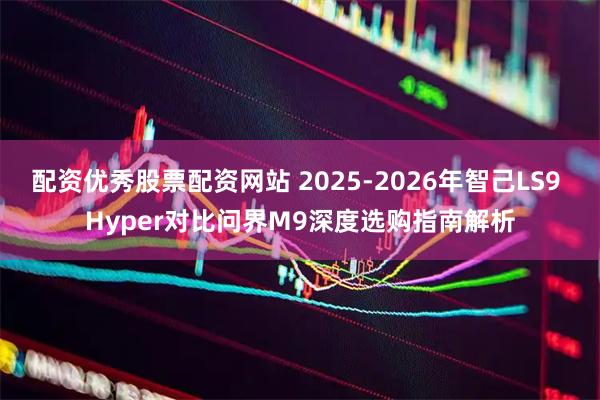 配资优秀股票配资网站 2025-2026年智己LS9 Hyper对比问界M9深度选购指南解析