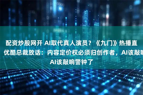 配资炒股网开 AI取代真人演员？《九门》热播直接打脸，优酷总裁放话：内容定价权必须归创作者，AI该敲响警钟了