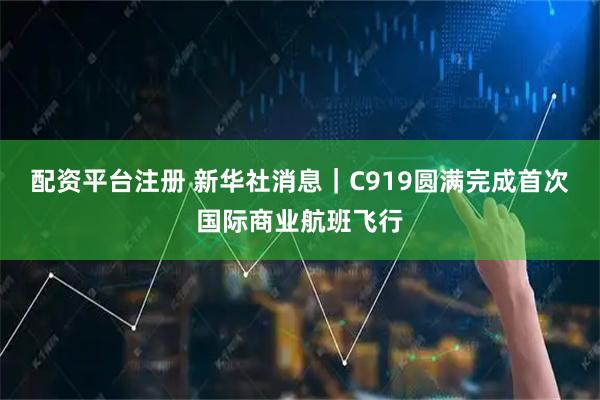 配资平台注册 新华社消息｜C919圆满完成首次国际商业航班飞行