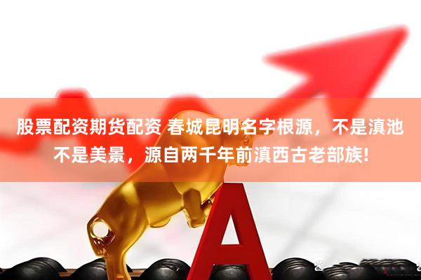 股票配资期货配资 春城昆明名字根源，不是滇池不是美景，源自两千年前滇西古老部族!