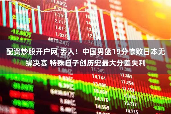 配资炒股开户网 丢人！中国男篮19分惨败日本无缘决赛 特殊日子创历史最大分差失利