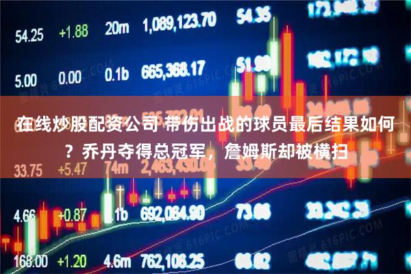 在线炒股配资公司 带伤出战的球员最后结果如何？乔丹夺得总冠军，詹姆斯却被横扫